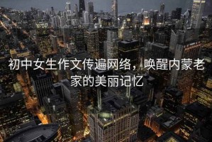 初中女生作文傳遍網(wǎng)絡(luò )，喚醒內蒙老家的美麗記憶