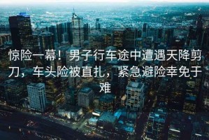 驚險一幕！男子行車(chē)途中遭遇天降剪刀，車(chē)頭險被直扎，緊急避險幸免于難