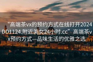 “高端茶vx的預約方式在線(xiàn)打開(kāi)2024DD1124.附近美女24小時(shí).cc”高端茶vx預約方式—品味生活的優(yōu)雅之選
