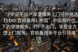 “約P足不出戶(hù)享受服務(wù)上門(mén)任你挑選1114b.官網(wǎng)備用1.中國”中國新時(shí)代下的便捷服務(wù)，約P不出門(mén)，享受全方位上門(mén)服務(wù)，官網(wǎng)備用新平臺引領(lǐng)潮流