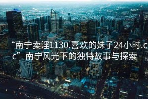 “南寧賣(mài)淫1130.喜歡的妹子24小時(shí).cc”南寧風(fēng)光下的獨特故事與探索