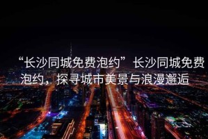 “長(cháng)沙同城免費泡約”長(cháng)沙同城免費泡約，探尋城市美景與浪漫邂逅