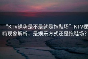 “KTV裸嗨是不是就是拖鞋場(chǎng)”KTV裸嗨現象解析，是娛樂(lè )方式還是拖鞋場(chǎng)？