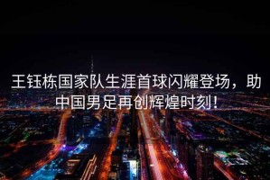 王鈺棟國家隊生涯首球閃耀登場(chǎng)，助中國男足再創(chuàng  )輝煌時(shí)刻！