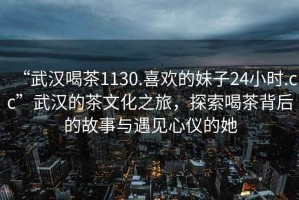 “武漢喝茶1130.喜歡的妹子24小時(shí).cc”武漢的茶文化之旅，探索喝茶背后的故事與遇見(jiàn)心儀的她