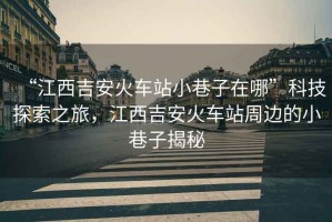 “江西吉安火車(chē)站小巷子在哪”科技探索之旅，江西吉安火車(chē)站周邊的小巷子揭秘
