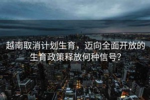 越南取消計劃生育，邁向全面開(kāi)放的生育政策釋放何種信號？
