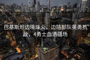 巴基斯坦邊境烽火，邊防部隊英勇抗敵，4勇士血灑疆場(chǎng)