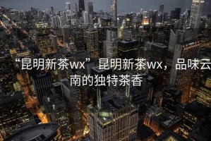 “昆明新茶wx”昆明新茶wx，品味云南的獨特茶香
