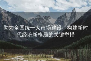 助力全國統一大市場(chǎng)建設，構建新時(shí)代經(jīng)濟新格局的關(guān)鍵舉措