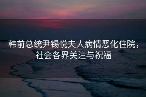 韓前總統尹錫悅夫人病情惡化住院，社會(huì )各界關(guān)注與祝福