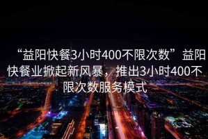 “益陽(yáng)快餐3小時(shí)400不限次數”益陽(yáng)快餐業(yè)掀起新風(fēng)暴，推出3小時(shí)400不限次數服務(wù)模式
