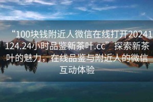 “100塊錢(qián)附近人微信在線(xiàn)打開(kāi)20241124.24小時(shí)品鑒新茶葉.cc”探索新茶葉的魅力，在線(xiàn)品鑒與附近人的微信互動(dòng)體驗
