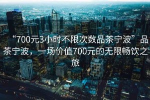 “700元3小時(shí)不限次數品茶寧波”品茶寧波，一場(chǎng)價(jià)值700元的無(wú)限暢飲之旅