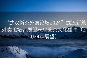 “武漢新茶外賣(mài)論壇2024”武漢新茶外賣(mài)論壇，展望未來(lái)的茶文化盛事（2024年展望）