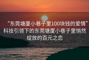 “東莞塘廈小巷子里100塊錢(qián)的愛(ài)情”科技引領(lǐng)下的東莞塘廈小巷子里悄然綻放的百元之戀