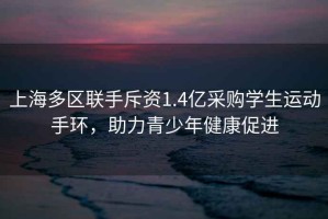 上海多區聯(lián)手斥資1.4億采購學(xué)生運動(dòng)手環(huán)，助力青少年健康促進(jìn)