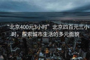 “北京400元3小時(shí)”北京四百元三小時(shí)，探索城市生活的多元面貌