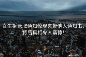 女生拆錄取通知驚現夾帶他人通知書(shū)，背后真相令人震驚！