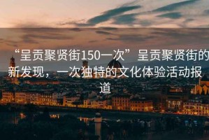 “呈貢聚賢街150一次”呈貢聚賢街的新發(fā)現，一次獨特的文化體驗活動(dòng)報道