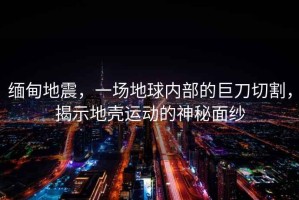 緬甸地震，一場(chǎng)地球內部的巨刀切割，揭示地殼運動(dòng)的神秘面紗