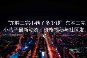 “東勝三完小巷子多少錢(qián)”東勝三完小巷子最新動(dòng)態(tài)，價(jià)格揭秘與社區發(fā)展