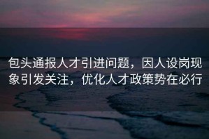 包頭通報人才引進(jìn)問(wèn)題，因人設崗現象引發(fā)關(guān)注，優(yōu)化人才政策勢在必行