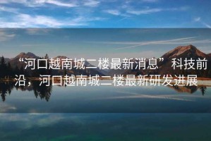 “河口越南城二樓最新消息”科技前沿，河口越南城二樓最新研發(fā)進(jìn)展