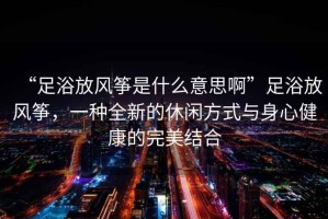 “足浴放風(fēng)箏是什么意思啊”足浴放風(fēng)箏，一種全新的休閑方式與身心健康的完美結合