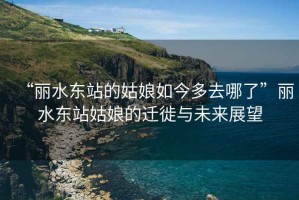 “麗水東站的姑娘如今多去哪了”麗水東站姑娘的遷徙與未來(lái)展望
