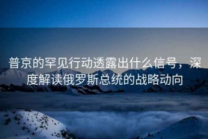 普京的罕見(jiàn)行動(dòng)透露出什么信號，深度解讀俄羅斯總統的戰略動(dòng)向