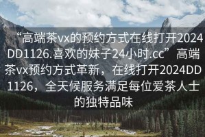 “高端茶vx的預約方式在線(xiàn)打開(kāi)2024DD1126.喜歡的妹子24小時(shí).cc”高端茶vx預約方式革新，在線(xiàn)打開(kāi)2024DD1126，全天候服務(wù)滿(mǎn)足每位愛(ài)茶人士的獨特品味