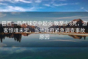 巴西一熱氣球空中起火 致至少8死，游客驚魂未定，當地政府緊急調查事故原因