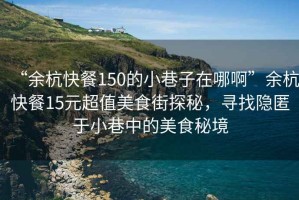 “余杭快餐150的小巷子在哪啊”余杭快餐15元超值美食街探秘，尋找隱匿于小巷中的美食秘境