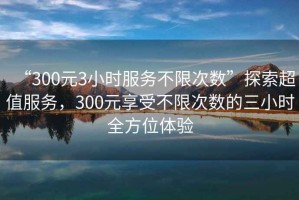 “300元3小時(shí)服務(wù)不限次數”探索超值服務(wù)，300元享受不限次數的三小時(shí)全方位體驗