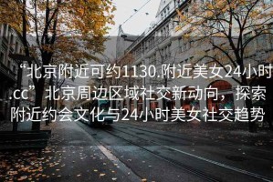 “北京附近可約1130.附近美女24小時(shí).cc”北京周邊區域社交新動(dòng)向，探索附近約會(huì )文化與24小時(shí)美女社交趨勢