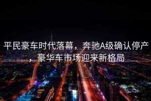 平民豪車(chē)時(shí)代落幕，奔馳A級確認停產(chǎn)，豪華車(chē)市場(chǎng)迎來(lái)新格局