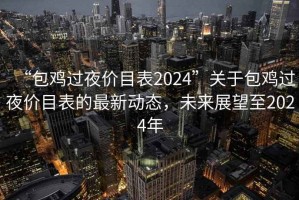 “包雞過(guò)夜價(jià)目表2024”關(guān)于包雞過(guò)夜價(jià)目表的最新動(dòng)態(tài)，未來(lái)展望至2024年