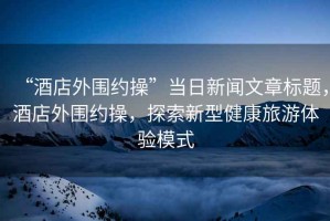 “酒店外圍約操”當日新聞文章標題，酒店外圍約操，探索新型健康旅游體驗模式