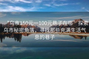 “烏市150元一100元巷子在哪”探索烏市秘密角落，尋找那些充滿(mǎn)生活氣息的巷子