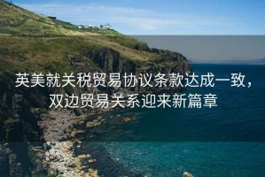 英美就關(guān)稅貿易協(xié)議條款達成一致，雙邊貿易關(guān)系迎來(lái)新篇章
