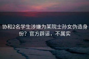 協(xié)和2名學(xué)生涉嫌為某院士孫女偽造身份？官方辟謠，不屬實(shí)