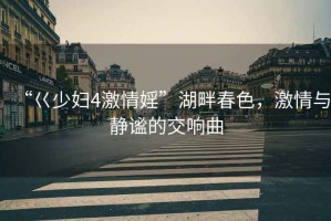 “巜少婦4激情婬”湖畔春色，激情與靜謐的交響曲