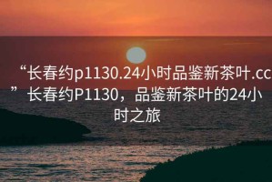 “長(cháng)春約p1130.24小時(shí)品鑒新茶葉.cc”長(cháng)春約P1130，品鑒新茶葉的24小時(shí)之旅