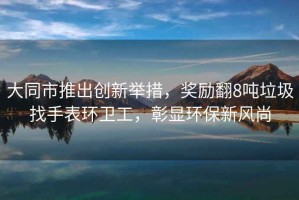 大同市推出創(chuàng  )新舉措，獎勵翻8噸垃圾找手表環(huán)衛工，彰顯環(huán)保新風(fēng)尚