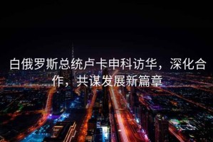 白俄羅斯總統盧卡申科訪(fǎng)華，深化合作，共謀發(fā)展新篇章