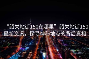 “韶關(guān)站街150在哪里”韶關(guān)站街150最新資訊，探尋神秘地點(diǎn)的背后真相