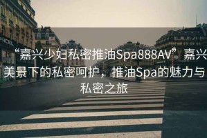 “嘉興少婦私密推油Spa888AV”嘉興美景下的私密呵護，推油Spa的魅力與私密之旅