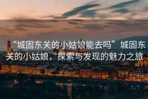 “城固東關(guān)的小姑娘能去嗎”城固東關(guān)的小姑娘，探索與發(fā)現的魅力之旅