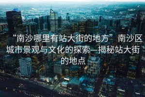 “南沙哪里有站大街的地方”南沙區城市景觀(guān)與文化的探索—揭秘站大街的地點(diǎn)
